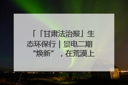 「甘肃法治报」生态环保行｜景电二期“焕新”，在荒漠上筑起一道绿色长城