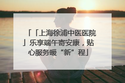 「上海徐浦中医医院」乐享端午寄安康，贴心服务暖“新”程