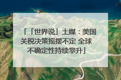 「世界说」土媒：美国关税决策摇摆不定 全球不确定性持续攀升