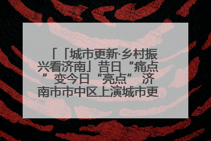 「城市更新·乡村振兴看济南」昔日“痛点”变今日“亮点” 济南市市中区上演城市更新“三部曲”