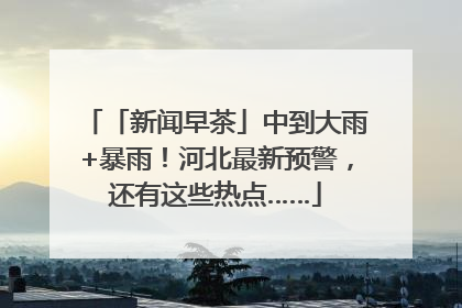 「新闻早茶」中到大雨+暴雨！河北最新预警，还有这些热点……
