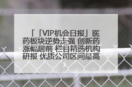 「VIP机会日报」医药板块逆势走强 创新药涨幅居前 栏目精选机构研报 优质公司区间最高涨34.9%