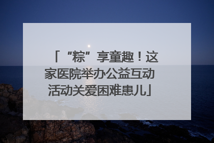 “粽”享童趣！这家医院举办公益互动活动关爱困难患儿