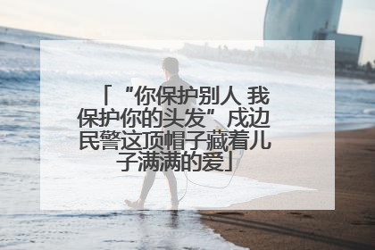 “你保护别人 我保护你的头发”戍边民警这顶帽子藏着儿子满满的爱
