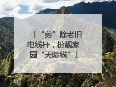 “剪”除老旧电线杆，扮靓家园“天际线”