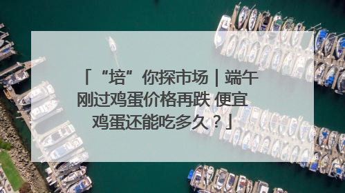 “培”你探市场｜端午刚过鸡蛋价格再跌 便宜鸡蛋还能吃多久？