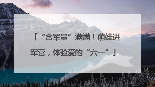 “含军量”满满！萌娃进军营，体验爱的“六一”
