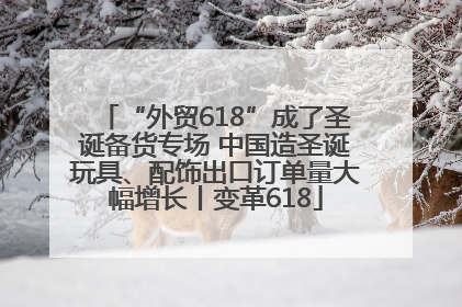 “外贸618”成了圣诞备货专场 中国造圣诞玩具、配饰出口订单量大幅增长丨变革618