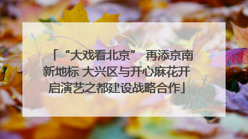 “大戏看北京” 再添京南新地标 大兴区与开心麻花开启演艺之都建设战略合作
