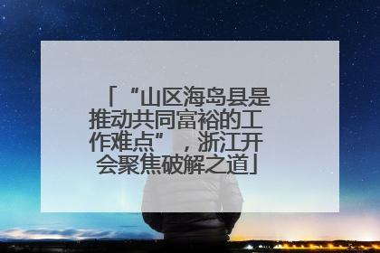 “山区海岛县是推动共同富裕的工作难点”，浙江开会聚焦破解之道