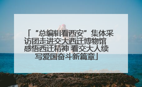 “总编辑看西安”集体采访团走进交大西迁博物馆 感悟西迁精神 看交大人续写爱国奋斗新篇章