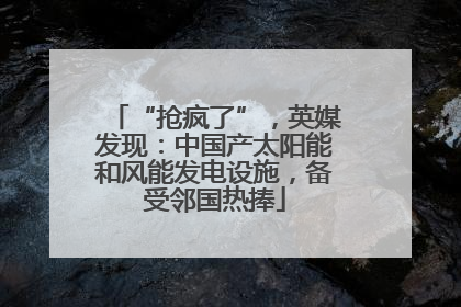 “抢疯了”，英媒发现：中国产太阳能和风能发电设施，备受邻国热捧