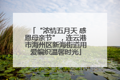 “浓情五月天 感恩母亲节”，连云港市海州区新海街道用爱编织温馨时光