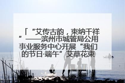 “艾传古韵，束纳千祥”——滨州市城管局公用事业服务中心开展“我们的节日·端午”艾草花束制作主题活动