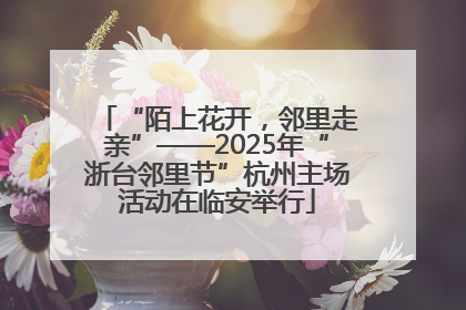 “陌上花开，邻里走亲”——2025年“浙台邻里节”杭州主场活动在临安举行