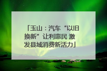 玉山：汽车“以旧换新”让利惠民 激发县域消费新活力