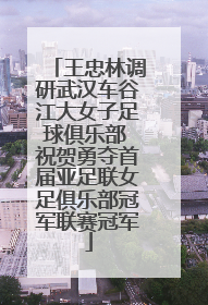 王忠林调研武汉车谷江大女子足球俱乐部 祝贺勇夺首届亚足联女足俱乐部冠军联赛冠军