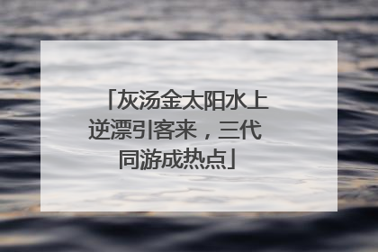 灰汤金太阳水上逆漂引客来，三代同游成热点