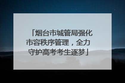 烟台市城管局强化市容秩序管理，全力守护高考考生逐梦