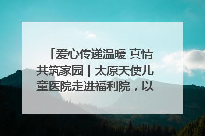 爱心传递温暖 真情共筑家园｜太原天使儿童医院走进福利院，以爱守护童真笑颜！