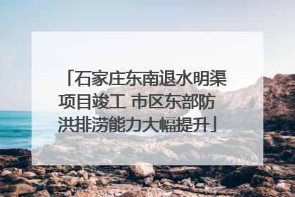 石家庄东南退水明渠项目竣工 市区东部防洪排涝能力大幅提升