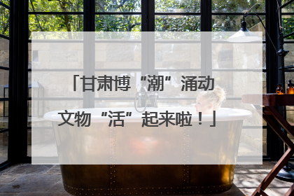 甘肃博“潮”涌动 文物“活”起来啦！
