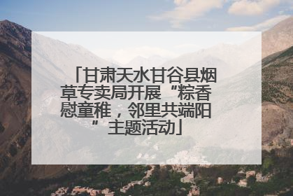 甘肃天水甘谷县烟草专卖局开展“粽香慰童稚，邻里共端阳”主题活动