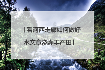看河西走廊如何做好水文章浇灌丰产田