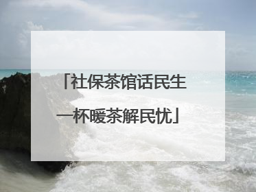 社保茶馆话民生 一杯暖茶解民忧