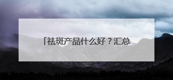 祛斑产品什么好？汇总十款国货祛斑品牌，30+保持肌肤嫩亮严选