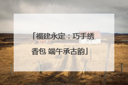 福建永定：巧手绣香包 端午承古韵