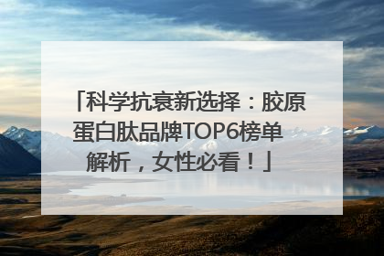 科学抗衰新选择：胶原蛋白肽品牌TOP6榜单解析，女性必看！