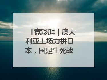 竞彩湃｜澳大利亚主场力拼日本，国足生死战大热倒灶？