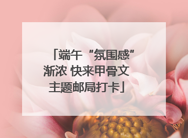 端午“氛围感”渐浓 快来甲骨文主题邮局打卡