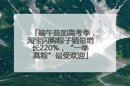 端午叠加高考季，淘宝闪购粽子销量增长220%，“一举高粽”最受欢迎