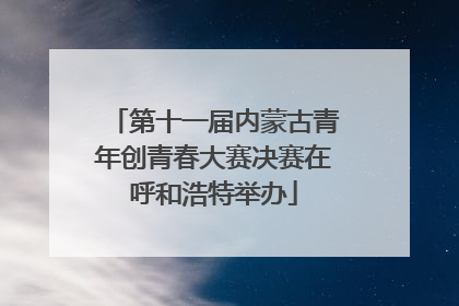第十一届内蒙古青年创青春大赛决赛在呼和浩特举办
