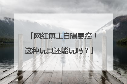 网红博主自曝患癌！这种玩具还能玩吗？