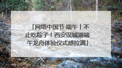 网络中国节·端午丨不止吃粽子！西安汉城湖端午龙舟体验仪式感拉满