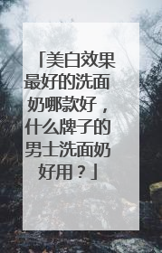 美白效果最好的洗面奶哪款好，什么牌子的男士洗面奶好用？