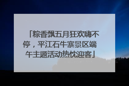 粽香飘五月狂欢嗨不停，平江石牛寨景区端午主题活动热忱迎客