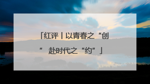 红评丨以青春之“创” 赴时代之“约”