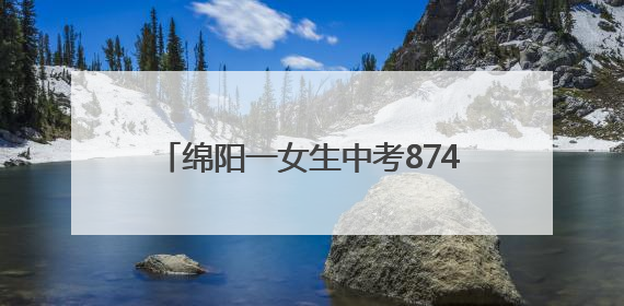 绵阳一女生中考874分！本人回应：语文140分在意料之外，班上平均分845分以上