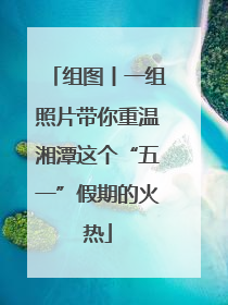 组图丨一组照片带你重温湘潭这个“五一”假期的火热