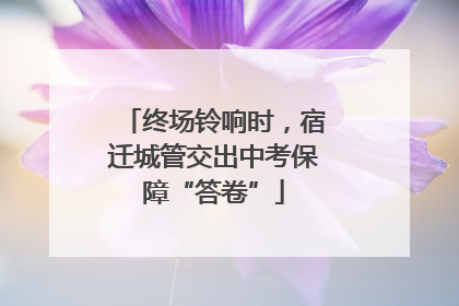 终场铃响时，宿迁城管交出中考保障“答卷”