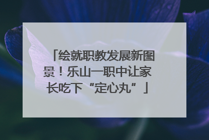 绘就职教发展新图景！乐山一职中让家长吃下“定心丸”