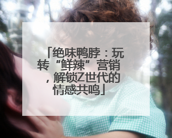 绝味鸭脖：玩转“鲜辣”营销，解锁Z世代的情感共鸣