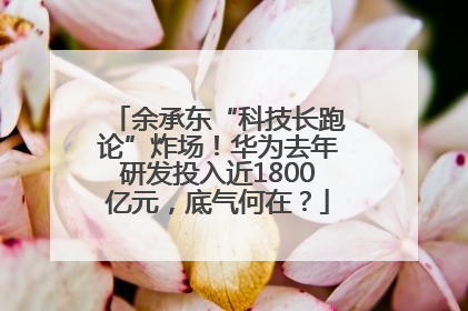 余承东“科技长跑论”炸场！华为去年研发投入近1800亿元，底气何在？