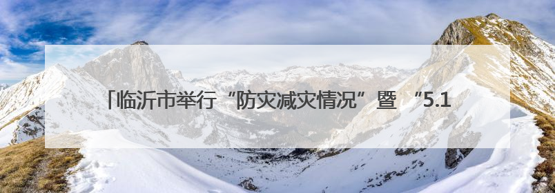 临沂市举行“防灾减灾情况”暨 “5.12全国防灾减灾日”宣传活动新闻发布会