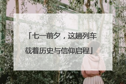 七一前夕，这趟列车载着历史与信仰启程