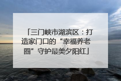三门峡市湖滨区：打造家门口的“幸福养老圈”守护最美夕阳红
